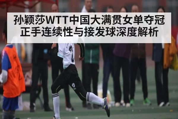 孙颖莎WTT中国大满贯女单夺冠 正手连续性与接发球深度解析